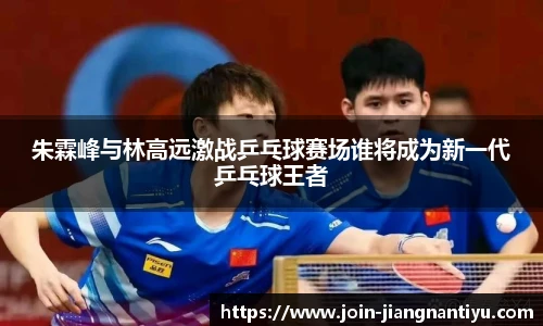 朱霖峰与林高远激战乒乓球赛场谁将成为新一代乒乓球王者
